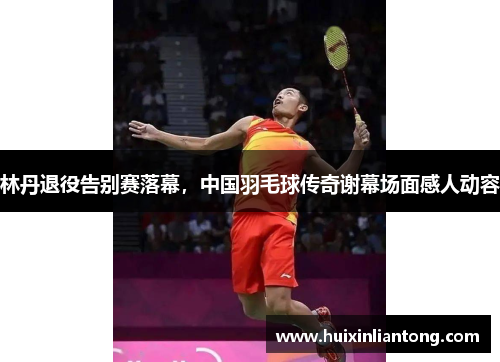 林丹退役告别赛落幕，中国羽毛球传奇谢幕场面感人动容